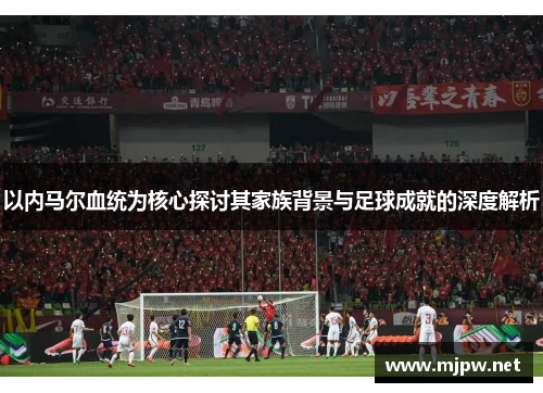 以内马尔血统为核心探讨其家族背景与足球成就的深度解析