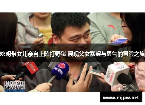 姚明带女儿亲自上阵打野猪 展现父女默契与勇气的冒险之旅