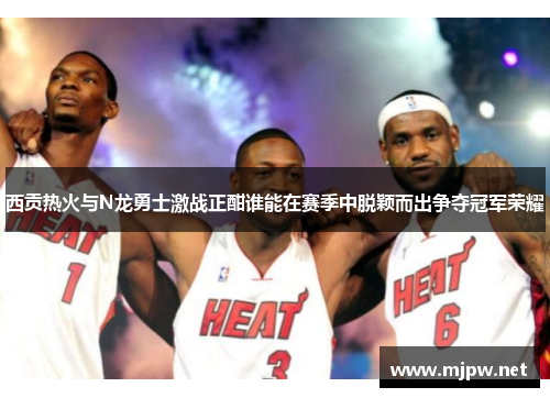 西贡热火与N龙勇士激战正酣谁能在赛季中脱颖而出争夺冠军荣耀